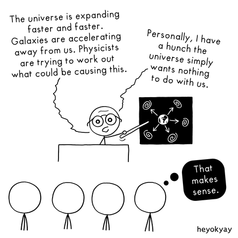 A simple black-and-white stick figure comic shows a scientist standing at a podium, using a pointer to gesture at a blackboard. The blackboard displays a diagram of the Earth in the center with arrows pointing outward toward spiral galaxies.

The scientist speaks to an audience of four stick figures:

"The universe is expanding faster and faster. Galaxies are accelerating away from us. Physicists are trying to work out what could be causing this."

However, a thought bubble connected to the scientist reveals his internal theory:

"Personally, I have a hunch the universe simply wants nothing to do with us."

In the audience, one listener has a thought bubble that responds:

"That makes sense."