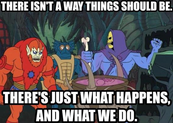 There isn't a way things should be. There's just what happens, and what we do. Says Skeletor skeptical of his own inspiration but trusting the process.