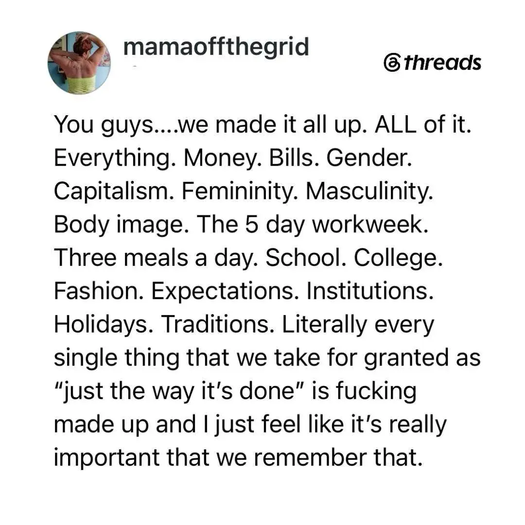 You guys....we made it all up. ALL of it. Everything. Money. Bills. Gender. Capitalism. Femininity. Masculinity. Body image. The 5 day workweek. Three meals a day. School. College. Fashion. Expectations. Institutions. Holidays. Traditions. Literally every single thing that we take for granted as \