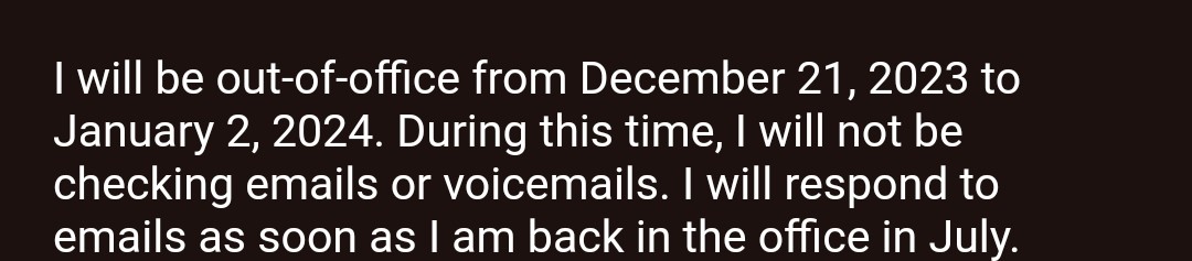 Out of office message says:<br>I will be out-of-office from December 21, 2023 to January 2, 2024. During this time, I will not be checking emails or voicemails. I will respond to emails as soon as I am back in the office in July.