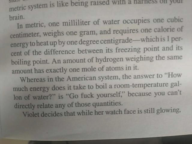 Picture of text, looks like a book or magazine print. It reads In metric, one milliliter of water occupies one cubic centimeter, weighs one gram, and requires one calorie of energy to heat up by one degree centigrade-which is 1 per- cent of the difference <br />between its freezing point and its boiling point. An amount of hydrogen weighing the same amount has exactly one mole of atoms in it. Whereas in the American system, the answer to "How much energy does it take to boil a room-temperature gal- lon of <br />water?" is "Go fuck yourself," because you can't directly relate any of those quantities.