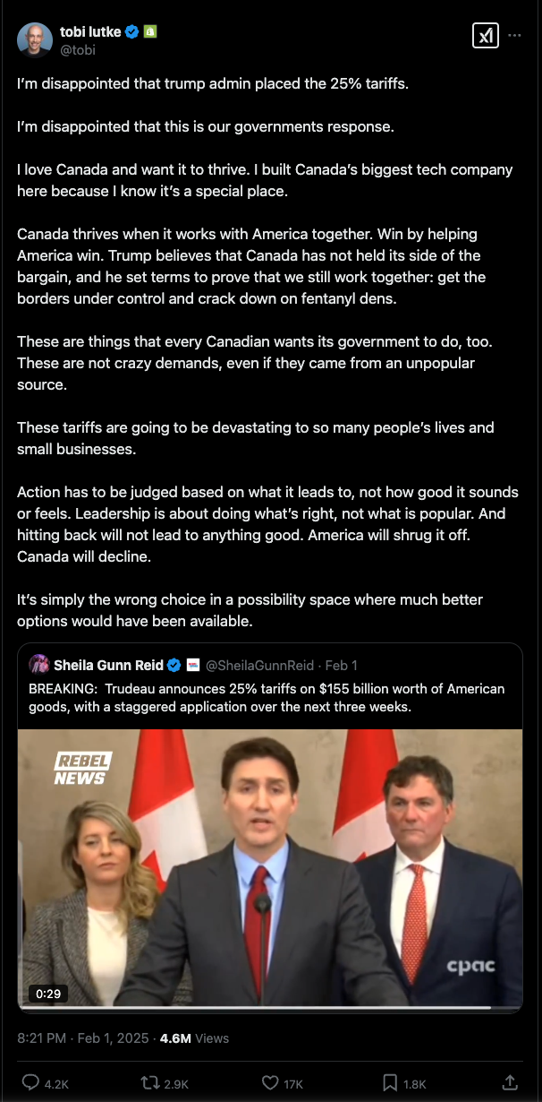 X / Twitter post from Shopify CEO Tobias Lutke (@tobi), Feb 1, 2025:

> I’m disappointed that trump admin placed the 25% tariffs. 

> I’m disappointed that this is our governments response. 
 
> I love Canada and want it to thrive. I built Canada’s biggest tech company here because I know it’s a special place. 

> Canada thrives when it works with America together. Win by helping America win. Trump believes that Canada has not held its side of the bargain, and he set terms to prove that we still work together: get the borders under control and crack down on fentanyl dens.

> These are things that every Canadian wants its government to do, too. These are not crazy demands, even if they came from an unpopular source. 

> These tariffs are going to be devastating to so many people’s lives and small businesses. 

> Action has to be judged based on what it leads to, not how good it sounds or feels. Leadership is about doing what’s right, not what is popular. And hitting back will not lead to anything good. America will shrug it off. Canada will decline. 

> It’s simply the wrong choice in a possibility space where much better options would have been available.

The post quotes a post from Sheila Gunn Reid (@SheilaGunnReid):

> BREAKING:  Trudeau announces 25% tariffs on $155 billion worth of American goods, with a staggered application over the next three weeks.

This post also includes a video of Justin Trudeau announcing Canada's retaliatory tariffs.