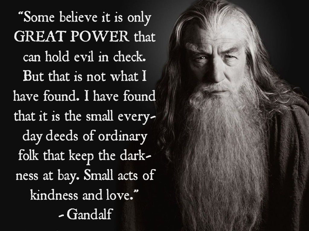Image of Sir Ian McKellen as Gandalf, with this quote in a script type face: “Some believe it is only great power that can hold evil in check, but that is not what I have found. I have found it is the small everyday deeds of ordinary folk that keep the darkness at bay. Small acts of kindness and love.”