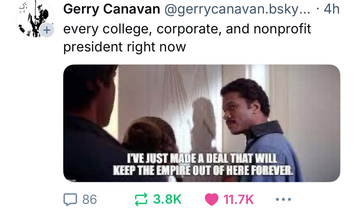 Gerry Canavan @gerrycanavan.bsky... • 4h
every college, corporate, and nonprofit
president right now
86
I'VE JUST MADE A DEAL THAT WILL
KEEP THE EMPIRE OUT OF HERE FOREVER
3.8K
11.7K
• • •