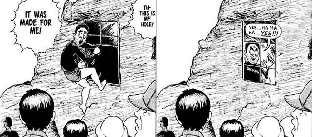 Mash up between the manga 'The Enigma of Amigara Fault' by Junji Ito and The Sickos Guy by Stan Kelly & Ward Sutton. First panel the Sicko is pointing to an open window while saying, "It Was Made For Me! This Is My Hole!"
Second panel is the same scene except the sicko is now on the other side of the window with his usual creepiness while saying, "Yes... Ha Ha Ha... YES!!!"
