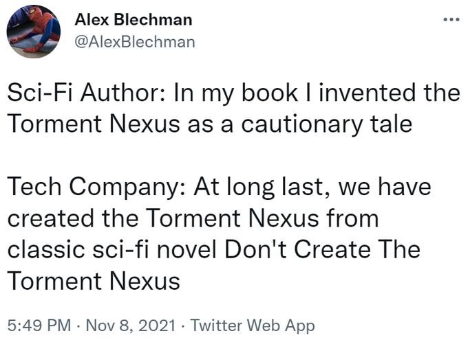 Alex Blechman eee
@AlexBlechman

Sci-Fi Author: In my book I invented the
Torment Nexus as a cautionary tale

Tech Company: At long last, we have
created the Torment Nexus from
classic sci-fi novel Don't Create The
Torment Nexus

5:49 PM - Nov 8, 2021 - Twitter Web App