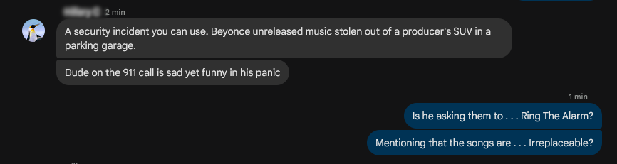 MR 2 min
-> A security incident you can use. Beyonce unreleased music stolen out of a producer's SUV in a parking garage.
-> Dude on the 911 call is sad yet funny in his panic

<- Is he asking them to . . . Ring The Alarm?
<- Mentioning that the songs are . . . Irreplaceable?



