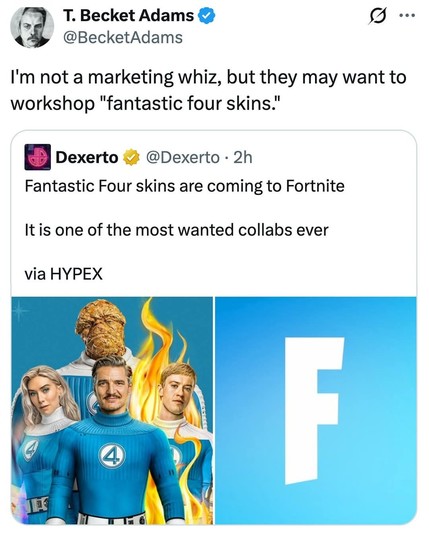  T. Becket Adams 
 @BecketAdams
I'm not a marketing whiz, but they may want to
workshop "fantastic four skins."
 Dexerto i @Dexerto - 2h
Fantastic Four skins are coming to Fortnite
It is one of the most wanted collabs ever
via HYPEX
