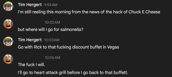 -> I'm still reeling this morning from the news of the hack of Chuck E Cheese
<- but where will 1 go for salmonella?
-> Go with Rick to that fucking discount buffet in Vegas
<- The fuck I will
I'll go to heart attack grill before | go back to that buffett.
