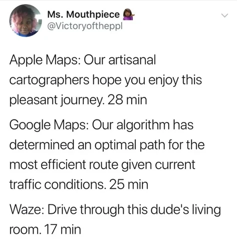Ms. Mouthpiece 

 @Victoryoftheppl
Apple Maps: Our artisanal cartographers hope you enjoy this pleasant journey. 28 min
Google Maps: Our algorithm has determined an optimal path for the most efficient route given current traffic conditions. 25 min
Waze: Drive through this dude's living room. 17 min
