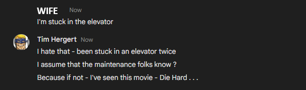 WIFE Now
I'm stuck in the elevator
Tim Hergert Now
I hate that - been stuck in an elevator twice
I assume that the maintenance folks know ?
Because if not - I've seen this movie - Die Hard ....
