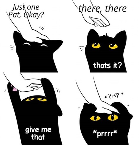 Borderless 4 section comic showing a black cat getting pet (artist unknown). First part shows a hand petting the kitty with the person saying "Just one Pat, Okay?"
Second part shows the hand retracting while saying, "there, there" while the cat says, "that's it?"
Third is the cat reaching and grabbing the hand with its two paws while saying "give me that"
Last part shows the hand patting the kitty again *PAP* while the cat holds on and purrs *prrr*