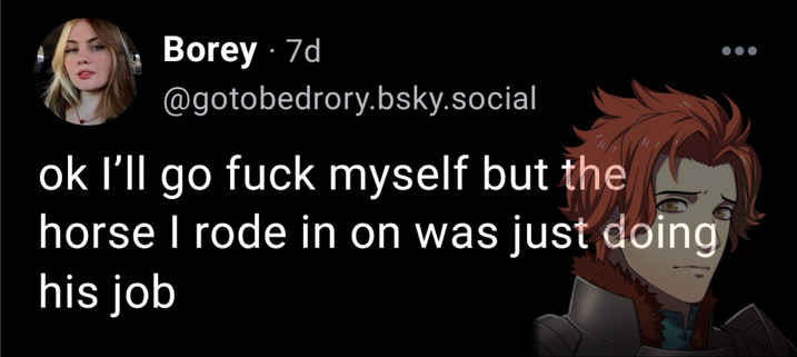  Borey 
@gotobedrory.bsky.social

ok I'll go fuck myself but the
horse | rode in on was just doing
his job 
