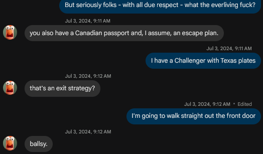 -> But seriously folks - with all due respect - what the everliving fuck?
<- you also have a Canadian passport and assume, an escape plan
-> I have a Challenger with Texas plates
<- That's an exit strategy?
-> I'm going to walk straight out the front door
<- ballsy
