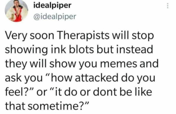 
: @idealpiper

Very soon Therapists will stop
showing ink blots but instead
they will show you memes and
ask you “how attacked do you
feel?” or “it do or dont be like
that sometime?”
