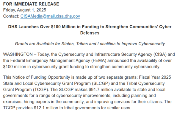 A screenshot from a CISA press release announcing that DHS will make over $100 million available in state and local cyber grants.

DHS Launches Over $100 Million in Funding to Strengthen Communities’ Cyber Defenses

Grants are Available for States, Tribes and Localities to Improve Cybersecurity

WASHINGTON – Today, the Cybersecurity and Infrastructure Security Agency (CISA) and the Federal Emergency Management Agency (FEMA) announced the availability of over $100 million in cybersecurity grant …
