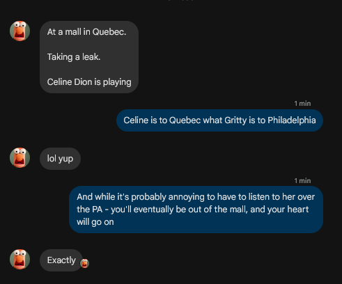 -> At a mall in Quebec.
-> Taking a leak.
-> Celine Dion is playing

<- Celine is to Quebec what Gritty is to Philadelphia

-> lol yup

<-  And while it's probably annoying to have to listen to her over the PA - you'll eventually be out of the mall, and your heart will go on

-> Exactly 