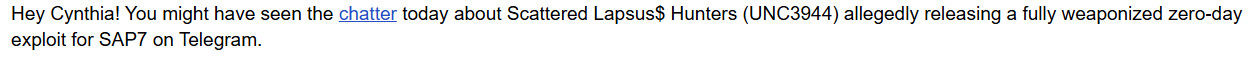 Text from an email I got that reads "Hey Cynthia! You might have seen the chatter today about Scattered Lapsus$ Hunters (UNC3944) allegedly releasing a fully weaponized zero-day exploit for SAP7 on Telegram. "