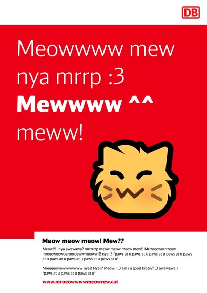 Meowwww mew
nya mrrp :3
Mewwww ^^
meww!

Meow meow meow! Mew?? 

Meow!!!! nya awawawa? mrrrrrrp meow meow meow mew!! Mrrroeoworrrreow 

mroeowoowoerooroewwmeoww!!! nya :3 *paws at u paws at u paws at u paws at u paws at u paws at u paws at u paws at u paws at u* 

Mreeeeowowwwwwww nya!! Nya?? Meow!! :3 am i a good kibty?? :3 awawawa!!
*paws at u paws at u paws at u* 

www.mroeowwwwmeowrew.cat

(I forgot who made this, but they're on Fedi)
