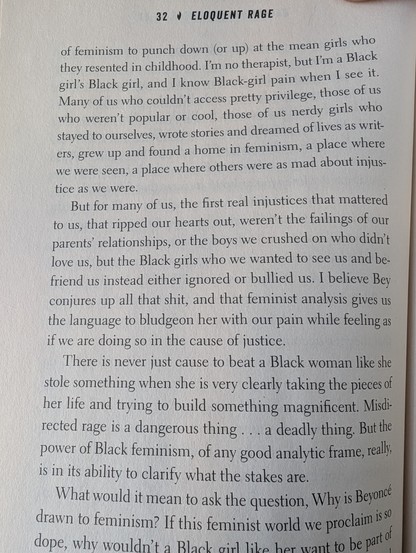 Picture of book page from Eloquent Rage:
I'm no therapist, but I'm a Black girl's Black girl, and I know Black-girl pain when I see it. Many of us who couldn't access pretty privilege, those of us who weren't popular or cool, those of us nerdy girls who stayed to ourselves, wrote stories and dreamed of lives as writers, grew up and found a home in feminism, a place where we were seen, a place where others were as mad about injustice as we were.

But for many of us, the first real injustices tha…
