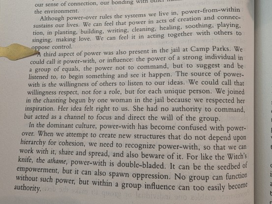 Although power-over rules the systems we live in, power-from-within sustains our lives. We can feel that power in acts of creation and connec-tion, in planting, building, writing, cleaning, healing, soothing, playing, singing, making love. We can feel it in acting together with others to oppose control.

A third aspect of power was also present in the jail at Camp Parks. We could call it power-with, or influence: the power of a strong individual in a group of equals, the power not to command, b…