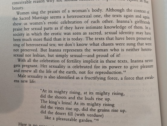 Women sing the praises of a woman's body. Although the context of the Sacred Marriage seems a heterosexual one, the texts again and again show us women's erotic celebration of each other. Inanna's girlfriends praise her sexual parts as if they have intimate knowledge of them. In a society in which the erotic was seen as sacred, sexual identity may have been much more fluid than it is today. The texts that have been preserved sing of heterosexual sex; we don't know what chants were sung that wer…