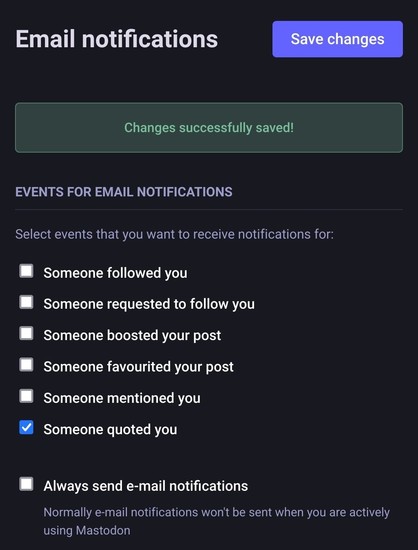Screenshot of the Email notifications page in Mastodon

Email notifications
Changes successfully saved!

Events for email notifications
Select events that you want to receive notifications for:

□ Someone followed you
□ Someone requested to follow you
□ Someone boosted your post
□ Someone favourited your post
□ Someone mentioned you
☑ Someone quoted you

□ Always send e-mail notifications

Normally e-mail notifications won't be sent when you are actively using Mastodon