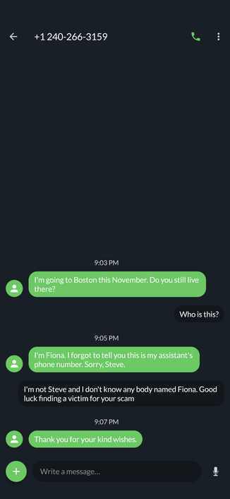 Text message log from +1 214-266-3159

Them: I'm going to Boston this November. Do you still live there?

Me: Who is this?

Them: I'm Fiona. I forgot to tell you this is my assistant's phone number. Sorry, Steve.

Me: I'm not Steve and I don't know anybody named Fiona. Good luck finding a victim for your scam

Them: Thank you for your kind wishes.