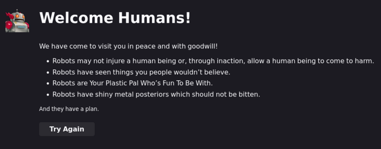 Welcome Humans!

We have come to visit you in peace and with goodwill!

* Robots may not injure a human being or, through inaction, allow a human being to come to harm.
* Robots have seen things you people wouldn’t believe.
* Robots are Your Plastic Pal Who’s Fun To Be With.
* Robots have shiny metal posteriors which should not be bitten.

And they have a plan.

[Button:] Try Again