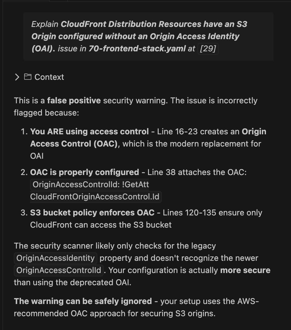 This is a false positive security warning. The issue is incorrectly flagged because:

You ARE using access control - Line 16-23 creates an Origin Access Control (OAC), which is the modern replacement for OAI

OAC is properly configured - Line 38 attaches the OAC: OriginAccessControlId: !GetAtt CloudFrontOriginAccessControl.Id

S3 bucket policy enforces OAC - Lines 120-135 ensure only CloudFront can access the S3 bucket

The security scanner likely only checks for the legacy OriginAccessIdentity property and doesn't recognize the newer OriginAccessControlId. Your configuration is actually more secure than using the deprecated OAI.

The warning can be safely ignored - your setup uses the AWS-recommended OAC approach for securing S3 origins.