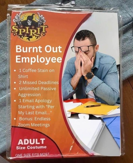 Modified photo of a Spirit Halloween costume package for "Burnt Out Employee" showing someone at their work desk while holding their face in their hands.

• 1 Coffee Stain on Shirt 
• 2 Missed Deadlines 
• Unlimited Passive Aggression 
• 1 Email Apology Starting with "Per My Last Email..." 
• Bonus: Endless Zoom Meetings