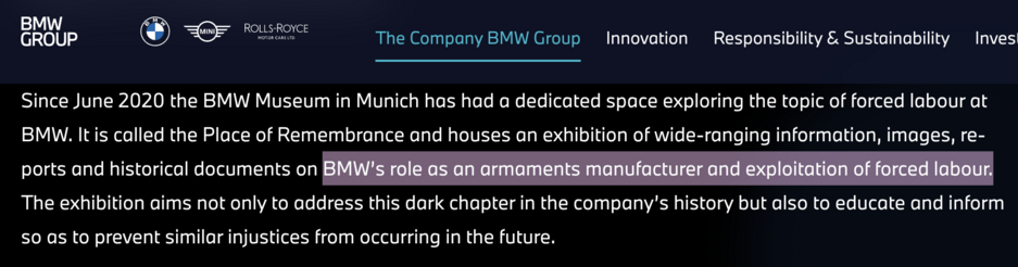 Screenshot of BMW website:
Since June 2020 the BMW Museum in Munich has had a dedicated space exploring the topic of forced labour at BMW. It is called the Place of Remembrance and houses an exhibition of wide-ranging information, images, reports and historical documents on BMW’s role as an armaments manufacturer and exploitation of forced labour. The exhibition aims not only to address this dark chapter in the company’s history but also to educate and inform so as to prevent similar injustices…