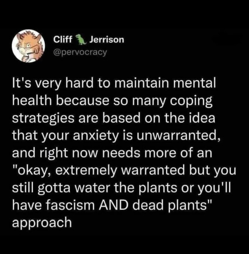 & Cliff Y Jerrison

@pervocracy
It's very hard to maintain mental
health because so many coping
strategies are based on the idea
that your anxiety is unwarranted,
and right now needs more of an
"okay, extremely warranted but you
still gotta water the plants or you'll
have fascism AND dead plants"
approach
