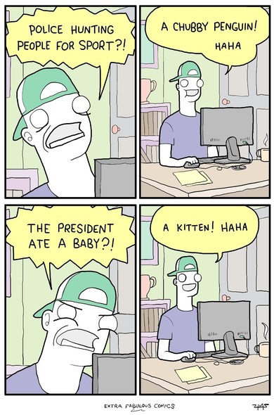 Four panel comic by Extra Fabulous Comics showing someone at their computer. 
First panel shows the person shocked while yelling, "Police hunting people for sport?!"
Second panel shows them smiling and saying, "A chubby penguin! Haha"
Third panel shows them all angry while screaming, "The President ate a baby?"
Last panel shows them smiling again saying, "A kitten! Haha"