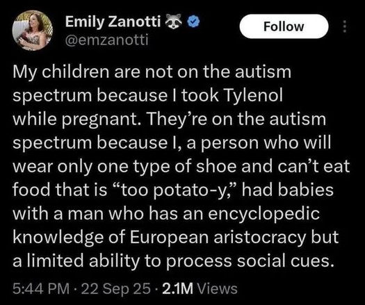 Emily Zanotti 
@emzanotti
My children are not on the autism spectrum because | took Tylenol while pregnant. They’re on the autism spectrum because |, a person who will wear only one type of shoe and can’t eat food that is “too potato-y,” had babies with a man who has an encyclopedic knowledge of European aristocracy but a limited ability to process social cues. 
5:44 PM - 22 Sep 25 - 21M Views
