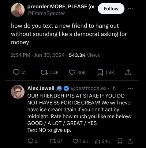 Emma Specter:
how do you text a new friend to hang out without sounding like a democrat asking for money 

Jun 30, 2024

Alex Jewell:
OUR FRIENDSHIP IS AT STAKE IF YOU DO NOT HAVE $5 FOR ICE CREAM! We will never have ice cream again if you don’t act by midnight. Rate how much you like me below: GOOD / ALOT / GREAT / YES Text NO to give up.