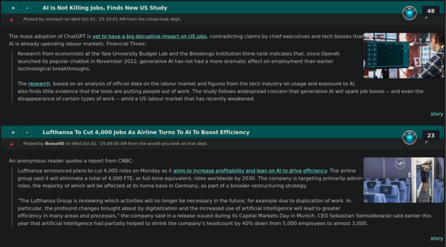 Two consecutive Slashdot article summaries:

AI is Not Killing Jobs, Finds New US Study

The mass adoption of ChatGPT is yet to have a big disruptive impact on US jobs, contradicting claims by chief executives and tech bosses that AI is already upending labour markets. Financial Times:
> Research from economists at the Yale University Budget Lab and the Brookings Institution think-tank indicates that, since OpenAI launched its popular chatbot in November 2022, generative AI has not had a m…
