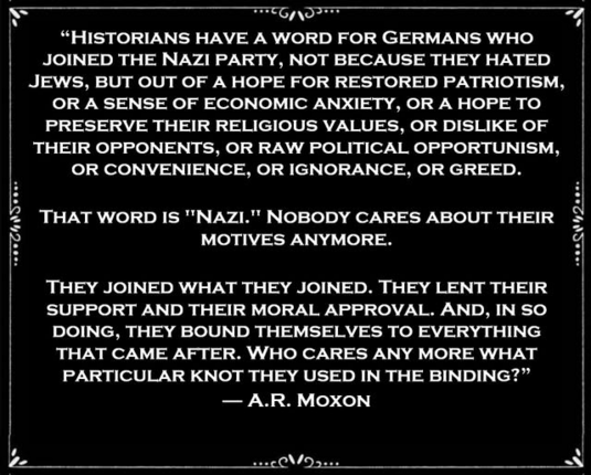 “HISTORIANS HAVE A WORD FOR GERMANS WHO 
 JOINED THE NAZI PARTY, NOT BECAUSE THEY HATED
JEWS, BUT OUT OF A HOPE FOR RESTORED PATRIOTISM,
OR A SENSE OF ECONOMIC ANXIETY, OR A HOPE TO
PRESERVE THEIR RELIGIOUS VALUES, OR DISLIKE OF
THEIR OPPONENTS, OR RAW POLITICAL OPPORTUNISM,
OR CONVENIENCE, OR IGNORANCE, OR GREED.

 THAT WORD IS "NAZI." NOBODY CARES ABOUT THEIR  
 MOTIVES ANYMORE. 

THEY JOINED WHAT THEY JOINED. THEY LENT THEIR
SUPPORT AND THEIR MORAL APPROVAL. AND, IN SO
DOING, THEY BOUND THEM…