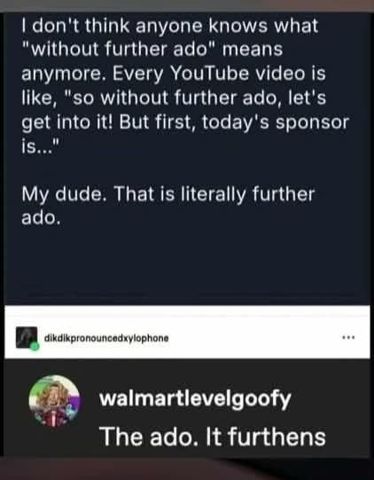 | don't think anyone knows what
"without further ado" means
anymore. Every YouTube video is
like, "so without further ado, let's
get into it! But first, today's sponsor
hed
My dude. That is literally further
ado.

[i walmartlevelgoofy

3g Bi

The ado. It furthens
