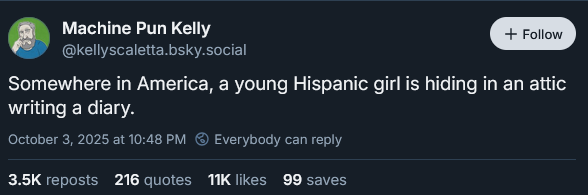 Machine Pun Kelly F—
@kellyscaletta.bsky.social
Somewhere in America, a young Hispanic girl is hiding in an attic
writing a diary.
October 3, 2025 at 10:48 PM © Everybody can reply
3.5K reposts 216 quotes 11K likes 99 saves
