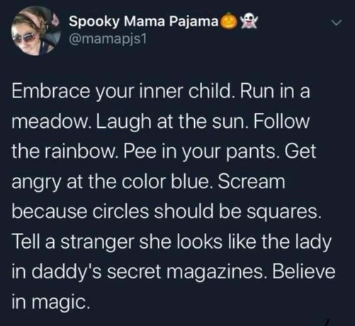 Embrace your inner child. Run in a meadow. Laugh at the sun. Follow the rainbow. Pee in your pants. Get angry at the color blue. Scream because circles should be squares. Tell a stranger she looks like the lady in daddy's secret magazines. Believe in magic.