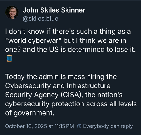 A post from a former 18F employee that reads  don't know if there's such a thing as a "world cyberwar" but I think we are in one? and the US is determined to lose it. 🧵  Today the admin is mass-firing the Cybersecurity and Infrastructure Security Agency (CISA), the nation's  cybersecurity protection across all levels of government.