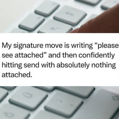 
My signature move is writing “please
see attached” and then confidently
hitting send with absolutely nothing
attached.


