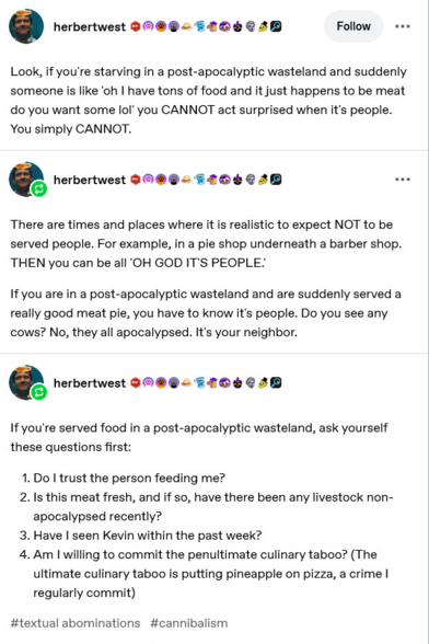 
Look, if you're starving in a post-apocalyptic wasteland and suddenly
someone is like 'oh | have tons of food and it just happens to be meat
do you want some lof" you CANNOT act surprised when it's people.
You simply CANNOT.


There are times and places where it is realistic to expect NOT to be
served people. For example, in a pie shop underneath a barber shop.
THEN you can be all 'OH GOD IT'S PEOPLE.

Ifyou are in a post-apocalyptic wasteland and are suddenly served a
really good meat pi…