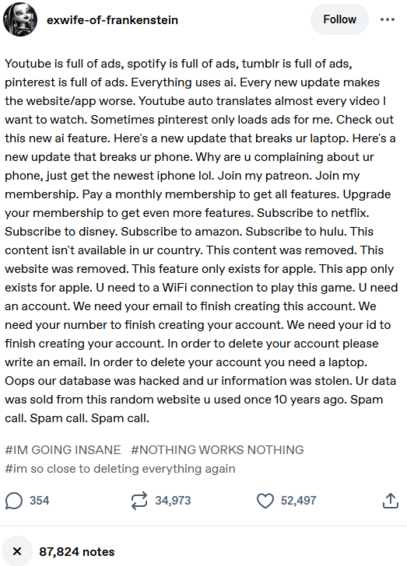 exwife-of-frankenstein 

Youtube is full of ads, spotify is full of ads, tumblr is full of ads,
pinterest is full of ads. Everything uses ai. Every new update makes
the website/app worse. Youtube auto translates almost every video |
want to watch. Sometimes pinterest only loads ads for me. Check out
this new ai feature. Here's a new update that breaks ur laptop. Here's a
new update that breaks ur phone. Why are u complaining about ur
phone, just get the newest iphone lol. Join my patreon. …