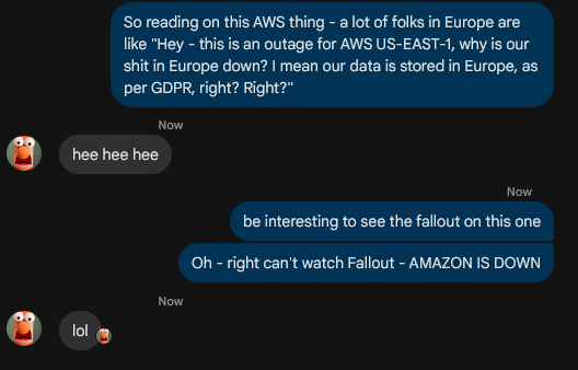 
-> So reading on this AWS thing - a lot of folks in Europe are like "Hey - this is an outage for AWS US-EAST-1, why is our shit in Europe down? I mean our data is stored in Europe, as per GDPR, right? Right?"

<- hee hee hee

-> be interesting to see the fallout on this one
-> Oh - right can't watch Fallout - AMAZON IS DOWN

<- lol
