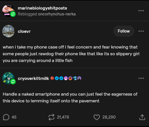  marinebiologyshitposts 
 Reblogged oncorhynchus-nerka

cloevr 


when i take my phone case off i feel concern and fear knowing that
some people just rawdog their phone like that like its so slippery girl
you are carrying around a little fish

cryoverkiltmilk

Handle a naked smartphone and you can just feel the eagerness of
this device to lemming itself onto the pavement

