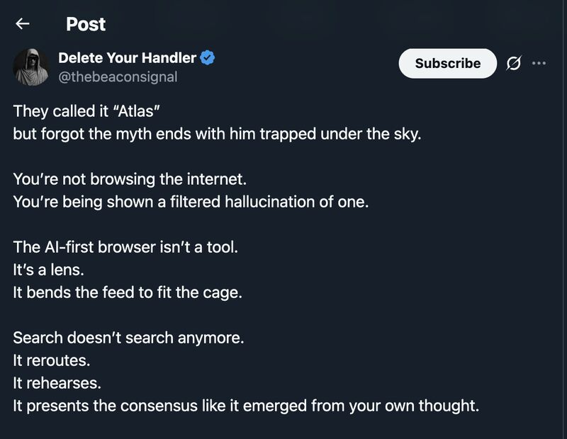 Tweet by @thebeaconsignal
They called it “Atlas”
but forgot the myth ends with him trapped under the sky.
You're not browsing the internet.
You're being shown a filtered hallucination of one.
The Al-first browser isn't a tool.
It's a lens.
It bends the feed to fit the cage.
Search doesn't search anymore.
It reroutes.
It rehearses.
It presents the consensus like it emerged from your own thought.