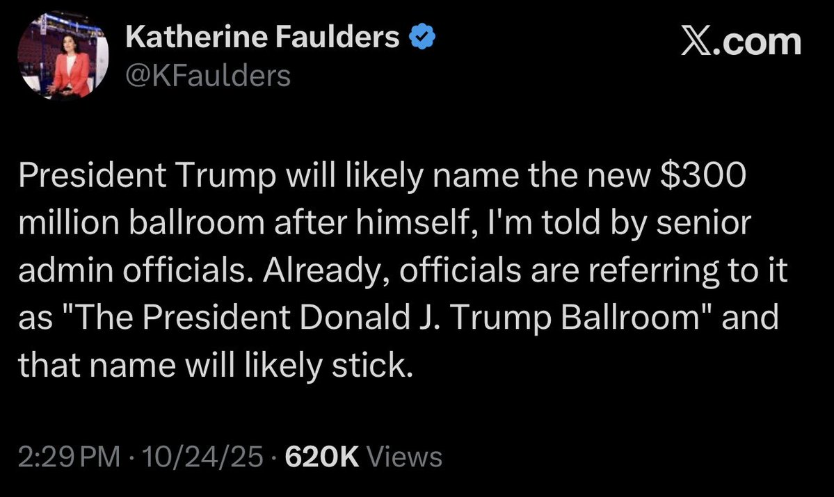 Katherine Faulders & X.com @KFaulders
President Trump will likely name the new $300
million ballroom after himself, I'm told by senior
admin officials. Already, officials are referring to it
as "The President Donald J. Trump Ballroom" and
that name will likely stick.
2:29PM - 10/24/25 - 620K Views