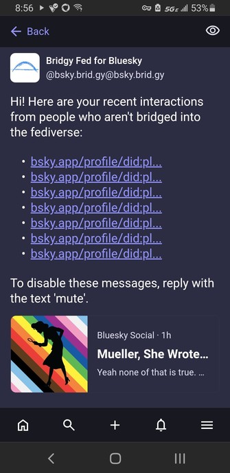 Notifications

All
Mentions
Private mention
34m

Bridgy Fed for Bluesky
@bsky.brid.gy@bsky.brid.gy
Hi! Here are your recent interactions from people who aren't bridged into the fediverse:

bsky.app/profile/did:pl...
bsky.app/profile/did:pl...
bsky.app/profile/did:pl...
bsky.app/profile/did:pl...
bsky.app/profile/did:pl...
bsky.app/profile/did:pl...
bsky.app/profile/did:pl...
To disable these messages, reply with the text 'mute'.


Bluesky Social · 1h
Mueller, She Wrote (@muellershewrote.com)
Ye…